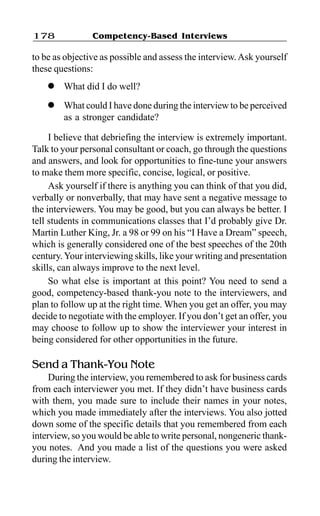 Competency-Based Interviews178
to be as objective as possible and assess the interview.Ask yourself
these questions:
l What did I do well?
l What could I have done during the interview to be perceived
as a stronger candidate?
I believe that debriefing the interview is extremely important.
Talk to your personal consultant or coach, go through the questions
and answers, and look for opportunities to fine-tune your answers
to make them more specific, concise, logical, or positive.
Ask yourself if there is anything you can think of that you did,
verbally or nonverbally, that may have sent a negative message to
the interviewers. You may be good, but you can always be better. I
tell students in communications classes that I’d probably give Dr.
Martin Luther King, Jr. a 98 or 99 on his “I Have a Dream” speech,
which is generally considered one of the best speeches of the 20th
century.Your interviewing skills, like your writing and presentation
skills, can always improve to the next level.
So what else is important at this point? You need to send a
good, competency-based thank-you note to the interviewers, and
plan to follow up at the right time. When you get an offer, you may
decide to negotiate with the employer. If you don’t get an offer, you
may choose to follow up to show the interviewer your interest in
being considered for other opportunities in the future.
Send a Thank-You Note
During the interview, you remembered to ask for business cards
from each interviewer you met. If they didn’t have business cards
with them, you made sure to include their names in your notes,
which you made immediately after the interviews. You also jotted
down some of the specific details that you remembered from each
interview, so you would be able to write personal, nongeneric thank-
you notes. And you made a list of the questions you were asked
during the interview.
 