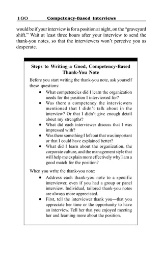 Competency-Based Interviews180
would be if your interview is for a position at night, on the “graveyard
shift.” Wait at least three hours after your interview to send the
thank-you notes, so that the interviewers won’t perceive you as
desperate.
Steps to Writing a Good, Competency-Based
Thank-You Note
Before you start writing the thank-you note, ask yourself
these questions:
l What competencies did I learn the organization
needs for the position I interviewed for?
l Was there a competency the interviewers
mentioned that I didn’t talk about in the
interview? Or that I didn’t give enough detail
about my strengths?
l What did each interviewer discuss that I was
impressed with?
l Was there something I left out that was important
or that I could have explained better?
l What did I learn about the organization, the
corporate culture, and the management style that
will help me explain more effectively why I am a
good match for the position?
When you write the thank-you note:
l Address each thank-you note to a specific
interviewer, even if you had a group or panel
interview. Individual, tailored thank-you notes
are always more appreciated.
l First, tell the interviewer thank you—that you
appreciate her time or the opportunity to have
an interview. Tell her that you enjoyed meeting
her and learning more about the position.
 