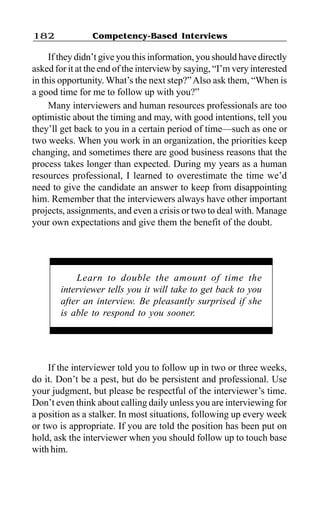 Competency-Based Interviews182
If they didn’t give you this information, you should have directly
asked for it at the end of the interview by saying, “I’m very interested
in this opportunity. What’s the next step?”Also ask them, “When is
a good time for me to follow up with you?”
Many interviewers and human resources professionals are too
optimistic about the timing and may, with good intentions, tell you
they’ll get back to you in a certain period of time—such as one or
two weeks. When you work in an organization, the priorities keep
changing, and sometimes there are good business reasons that the
process takes longer than expected. During my years as a human
resources professional, I learned to overestimate the time we’d
need to give the candidate an answer to keep from disappointing
him. Remember that the interviewers always have other important
projects, assignments, and even a crisis or two to deal with. Manage
your own expectations and give them the benefit of the doubt.
Learn to double the amount of time the
interviewer tells you it will take to get back to you
after an interview. Be pleasantly surprised if she
is able to respond to you sooner.
If the interviewer told you to follow up in two or three weeks,
do it. Don’t be a pest, but do be persistent and professional. Use
your judgment, but please be respectful of the interviewer’s time.
Don’t even think about calling daily unless you are interviewing for
a position as a stalker. In most situations, following up every week
or two is appropriate. If you are told the position has been put on
hold, ask the interviewer when you should follow up to touch base
with him.
 