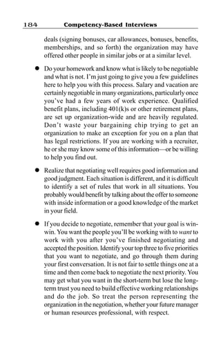 Competency-Based Interviews184
deals (signing bonuses, car allowances, bonuses, benefits,
memberships, and so forth) the organization may have
offered other people in similar jobs or at a similar level.
l Do your homework and know what is likely to be negotiable
and what is not. I’m just going to give you a few guidelines
here to help you with this process. Salary and vacation are
certainly negotiable in many organizations, particularly once
you’ve had a few years of work experience. Qualified
benefit plans, including 401(k)s or other retirement plans,
are set up organization-wide and are heavily regulated.
Don’t waste your bargaining chip trying to get an
organization to make an exception for you on a plan that
has legal restrictions. If you are working with a recruiter,
he or she may know some of this information—or be willing
to help you find out.
l Realize that negotiating well requires good information and
good judgment. Each situation is different, and it is difficult
to identify a set of rules that work in all situations. You
probably would benefit by talking about the offerto someone
with inside information or a good knowledge of the market
in your field.
l If you decide to negotiate, remember that your goal is win-
win.You want the people you’ll be working with to want to
work with you after you’ve finished negotiating and
accepted the position. Identify your top three to five priorities
that you want to negotiate, and go through them during
your first conversation. It is not fair to settle things one at a
time and then come back to negotiate the next priority. You
may get what you want in the short-term but lose the long-
term trust you need to build effective working relationships
and do the job. So treat the person representing the
organization in the negotiation, whether your future manager
or human resources professional, with respect.
 