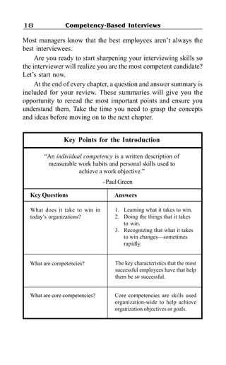 Competency-Based Interviews18
Most managers know that the best employees aren’t always the
best interviewees.
Are you ready to start sharpening your interviewing skills so
the interviewer will realize you are the most competent candidate?
Let’s start now.
At the end of every chapter, a question and answer summary is
included for your review. These summaries will give you the
opportunity to reread the most important points and ensure you
understand them. Take the time you need to grasp the concepts
and ideas before moving on to the next chapter.
Key Points for the Introduction
“An individual competency is a written description of
measurable work habits and personal skills used to
achieve a work objective.”
–Paul Green
Key Questions
What does it take to win in
today’s organizations?
1. Learning what it takes to win.
2. Doing the things that it takes
to win.
3. Recognizing that what it takes
to win changes—sometimes
rapidly.
Answers
What are competencies?
What are core competencies?
The key characteristics that the most
successful employees have that help
them be so successful.
Core competencies are skills used
organization-wide to help achieve
organization objectives or goals.
 