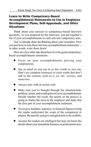 Actively Manage Your Career in Competency-Based Organizations 191
Learn to Write Competency-Based
Accomplishment Statements to Use in Employee
Development Plans, Self-Appraisals, and Other
Situations
Think about your answers to competency-based interview
questions. As you prepared for the interview, you put together a
list of your accomplishments in each relevant competency area.
You’ve already done the thinking about your examples. Now
you just have to turn them into true accomplishment statements—
in other words, write them down!
Here are a few other tips about how to write good competency-
based accomplishment statements:
l Focus on your accomplishments proving your
competencies.
l Say as much as you can in as few words as you can.
Don’t use complete sentences or extra words that don’t
add to the content, such as a, an, the, various, and
numerous.
l Always start with an action verb.
l Make sure you’ve thought through the situation/task/
problem, action, and results parts of every accomplishment.
Decide whether the result, the action, or the process is
going to matter the most to the employer and make that
the first part of your accomplishment statement.
l Try to give numbers, statistics, or financial figures to help
the reader understand the scope of the assignment or
project. Be specific and give enough details to be credible.
l Assume the readers are intelligent but may not know the
details about your immediate business or professional area.
 