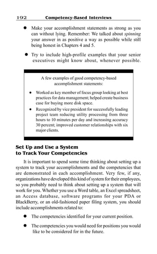 Competency-Based Interviews192
l Make your accomplishment statements as strong as you
can without lying. Remember: We talked about spinning
your answer in as positive a way as possible while still
being honest in Chapters 4 and 5.
l Try to include high-profile examples that your senior
executives might know about, whenever possible.
Set Up and Use a System
to Track Your Competencies
It is important to spend some time thinking about setting up a
system to track your accomplishments and the competencies that
are demonstrated in each accomplishment. Very few, if any,
organizations have developed this kind of system for their employees,
so you probably need to think about setting up a system that will
work for you. Whether you use a Word table, an Excel spreadsheet,
an Access database, software programs for your PDA or
BlackBerry, or an old-fashioned paper filing system, you should
include accomplishments related to:
l The competencies identified for your current position.
l The competencies you would need for positions you would
like to be considered for in the future.
A few examples of good competency-based
accomplishment statements:
l Worked as key member of focus group looking at best
practices for data management; helped create business
case for buying more disk space.
l Recognized by vice president for successfully leading
project team reducing utility processing from three
hours to 10 minutes per day and increasing accuracy
30 percent; improved customer relationships with six
major clients.
 