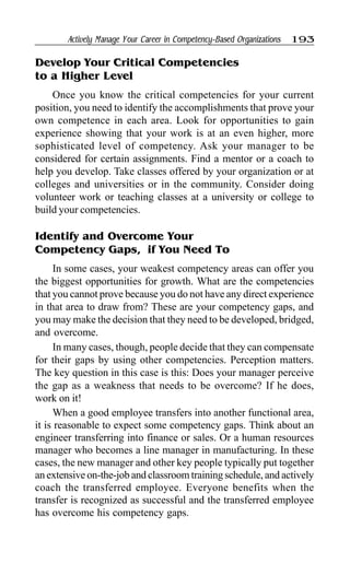 Actively Manage Your Career in Competency-Based Organizations 193
Develop Your Critical Competencies
to a Higher Level
Once you know the critical competencies for your current
position, you need to identify the accomplishments that prove your
own competence in each area. Look for opportunities to gain
experience showing that your work is at an even higher, more
sophisticated level of competency. Ask your manager to be
considered for certain assignments. Find a mentor or a coach to
help you develop. Take classes offered by your organization or at
colleges and universities or in the community. Consider doing
volunteer work or teaching classes at a university or college to
build your competencies.
Identify and Overcome Your
Competency Gaps, if You Need To
In some cases, your weakest competency areas can offer you
the biggest opportunities for growth. What are the competencies
that you cannot prove because you do not have any direct experience
in that area to draw from? These are your competency gaps, and
you may make the decision that they need to be developed, bridged,
and overcome.
In many cases, though, people decide that they can compensate
for their gaps by using other competencies. Perception matters.
The key question in this case is this: Does your manager perceive
the gap as a weakness that needs to be overcome? If he does,
work on it!
When a good employee transfers into another functional area,
it is reasonable to expect some competency gaps. Think about an
engineer transferring into finance or sales. Or a human resources
manager who becomes a line manager in manufacturing. In these
cases, the new manager and other key people typically put together
an extensive on-the-job and classroom training schedule, and actively
coach the transferred employee. Everyone benefits when the
transfer is recognized as successful and the transferred employee
has overcome his competency gaps.
 