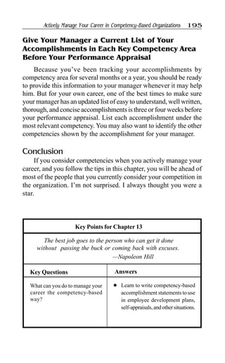 Actively Manage Your Career in Competency-Based Organizations 195
Give Your Manager a Current List of Your
Accomplishments in Each Key Competency Area
Before Your Performance Appraisal
Because you’ve been tracking your accomplishments by
competency area for several months or a year, you should be ready
to provide this information to your manager whenever it may help
him. But for your own career, one of the best times to make sure
your manager has an updated list of easy to understand, well written,
thorough, and concise accomplishments is three or four weeks before
your performance appraisal. List each accomplishment under the
most relevant competency. You may also want to identify the other
competencies shown by the accomplishment for your manager.
Conclusion
If you consider competencies when you actively manage your
career, and you follow the tips in this chapter, you will be ahead of
most of the people that you currently consider your competition in
the organization. I’m not surprised. I always thought you were a
star.
Answers
Key Points for Chapter 13
The best job goes to the person who can get it done
without passing the buck or coming back with excuses.
—Napoleon Hill
Key Questions
What can you do to manage your
career the competency-based
way?
l Learn to write competency-based
accomplishment statements to use
in employee development plans,
self-appraisals,andothersituations.
 