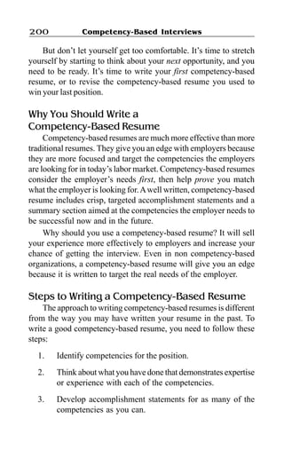 Competency-Based Interviews200
But don’t let yourself get too comfortable. It’s time to stretch
yourself by starting to think about your next opportunity, and you
need to be ready. It’s time to write your first competency-based
resume, or to revise the competency-based resume you used to
win your last position.
Why You Should Write a
Competency-Based Resume
Competency-based resumes are much more effective than more
traditional resumes. They give you an edge with employers because
they are more focused and target the competencies the employers
are looking for in today’s labor market. Competency-based resumes
consider the employer’s needs first, then help prove you match
what the employer is looking for.Awell written, competency-based
resume includes crisp, targeted accomplishment statements and a
summary section aimed at the competencies the employer needs to
be successful now and in the future.
Why should you use a competency-based resume? It will sell
your experience more effectively to employers and increase your
chance of getting the interview. Even in non competency-based
organizations, a competency-based resume will give you an edge
because it is written to target the real needs of the employer.
Steps to Writing a Competency-Based Resume
The approach to writing competency-based resumes is different
from the way you may have written your resume in the past. To
write a good competency-based resume, you need to follow these
steps:
1. Identify competencies for the position.
2. Think about what you have done that demonstrates expertise
or experience with each of the competencies.
3. Develop accomplishment statements for as many of the
competencies as you can.
 