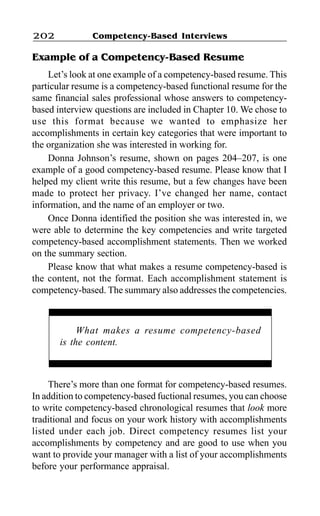 Competency-Based Interviews202
Example of a Competency-Based Resume
Let’s look at one example of a competency-based resume. This
particular resume is a competency-based functional resume for the
same financial sales professional whose answers to competency-
based interview questions are included in Chapter 10. We chose to
use this format because we wanted to emphasize her
accomplishments in certain key categories that were important to
the organization she was interested in working for.
Donna Johnson’s resume, shown on pages 204–207, is one
example of a good competency-based resume. Please know that I
helped my client write this resume, but a few changes have been
made to protect her privacy. I’ve changed her name, contact
information, and the name of an employer or two.
Once Donna identified the position she was interested in, we
were able to determine the key competencies and write targeted
competency-based accomplishment statements. Then we worked
on the summary section.
Please know that what makes a resume competency-based is
the content, not the format. Each accomplishment statement is
competency-based. The summary also addresses the competencies.
There’s more than one format for competency-based resumes.
In addition to competency-based fuctional resumes, you can choose
to write competency-based chronological resumes that look more
traditional and focus on your work history with accomplishments
listed under each job. Direct competency resumes list your
accomplishments by competency and are good to use when you
want to provide your manager with a list of your accomplishments
before your performance appraisal.
What makes a resume competency-based
is the content.
 