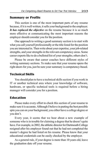 Use Competency-Based Resumes to Get Your Next Interview 203
Summary or Profile
This section is one of the most important parts of any resume
because, if it is well written, it sells your background to the employer.
It has replaced the objective on the resume because it is so much
more effective at communicating the most important reasons the
employer should consider you for the position.
One approach to writing a good summary section is to start with
what you call yourself professionally or the title listed for the position
youareinterestedin.Thenwriteaboutyourexpertise,yourjob-related
strengths, and your strengths in the relevant competency areas. Some
career experts like to do a bulleted list of your strengths; others don’t.
Please be aware that career coaches have different styles of
writing summary sections. To make sure that your resume opens the
right doors for you, just be sure your summary is competency-based.
Technical Skills
You should plan to have a technical skills section if you work in
IT or another technical area where your knowledge of software,
hardware, or specific technical tools is required before a hiring
manager will consider you for a position.
Education
Please make every effort to check this section of your resume to
makesureitisaccurate.AlthoughIbelieveinputtingthebestpossible
spin you can on your background, you either have a college degree or
you don’t.
Every year, it seems that we hear about a new example of
someone who is in trouble for claiming a degree that he doesn’t quite
have.Forexample,in2002,theathleticdirectorforDartmouthCollege
resigned after his employer found out that he had not completed the
master’s degree he had listed on his resume. Please know that your
educational credentials can be easily checked by the employer.
As a general rule, if your degree is more than 10 years old, leave
the graduation date off your resume.
 