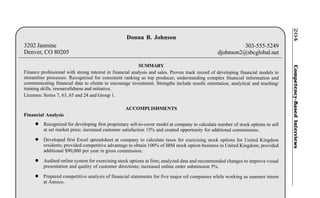 Competency-BasedInterviews204
Donna B. Johnson
3202 Jasmine 303-555-5249
Denver, CO 80205 djohnson2@sbcglobal.net
SUMMARY
Finance professional with strong interest in financial analysis and sales. Proven track record of developing financial models to
streamline processes. Recognized for consistent ranking as top producer, understanding complex financial information and
communicating financial data to clients to encourage investment. Strengths include results orientation, analytical and teaching/
training skills, resourcefulness and initiative.
Licenses: Series 7, 63, 65 and 24 and Group 1.
ACCOMPLISHMENTS
Financial Analysis
l Recognized for developing first proprietary sell-to-cover model at company to calculate number of stock options to sell
at set market price; increased customer satisfaction 15% and created opportunity for additional commissions.
l Developed first Excel spreadsheet at company to calculate taxes for exercising stock options for United Kingdom
residents; provided competitive advantage to obtain 100% of IBM stock option business in United Kingdom; provided
additional $90,000 per year in gross commission.
l Audited online system for exercising stock options at firm; analyzed data and recommended changes to improve visual
presentation and quality of customer directions; increased online order submission 5%.
l Prepared competitive analysis of financial statements for five major oil companies while working as summer intern
at Amoco.
 