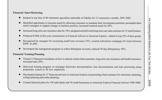 UseCompetency-BasedResumestoGetYourNextInterview205
Financial Sales/Marketing
l Ranked in top four of 40 retirement specialists nationally at Fidelity for 12 consecutive months, 2001-2002.
l Identified opportunity to increase assets by allowing customers to maintain their investments positions; persuaded three
senior managers to support change in business practice; increased retained assets by 20%.
l Increased long term care insurance sales by 10%; designed and delivered long term care sales seminar for 15 retail brokers.
l Produced $189k in first year commissions as Financial Advisor at American Express; ranked in top 25% of peer group.
l Recognized by manager for increasing small loan revenues 25%; created solicitation campaign for loans between
$500- $1,000.
l Developed risk management program to collect delinquent accounts; reduced 30 day delinquiency 30%.
Financial Training/Planning
l Trained 15 financial consultants on how to educate clients about annuities, long term care insurance and health insurance;
increased sales 30%.
l Delivered training program on mortgage disclosure documentation, loan documentation and loan processing using
proprietary system to 40 new employees.
l Developed training for 27 financial advisors at American Express on presenting client seminars for retirement, planning,
college planning and estate planning.
l Created financial plans for 150 individuals and 30 small businesses as American Express Financial Advisor 1998-2000.
 