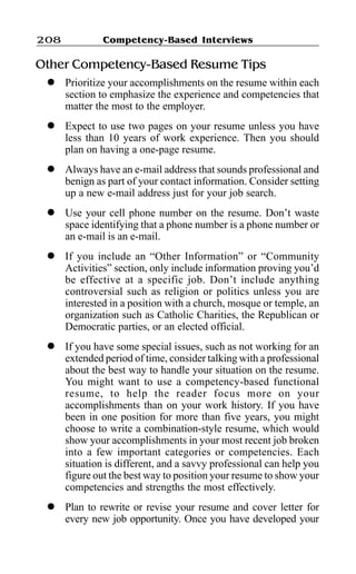 Competency-Based Interviews208
Other Competency-Based Resume Tips
l Prioritize your accomplishments on the resume within each
section to emphasize the experience and competencies that
matter the most to the employer.
l Expect to use two pages on your resume unless you have
less than 10 years of work experience. Then you should
plan on having a one-page resume.
l Always have an e-mail address that sounds professional and
benign as part of your contact information. Consider setting
up a new e-mail address just for your job search.
l Use your cell phone number on the resume. Don’t waste
space identifying that a phone number is a phone number or
an e-mail is an e-mail.
l If you include an “Other Information” or “Community
Activities” section, only include information proving you’d
be effective at a specific job. Don’t include anything
controversial such as religion or politics unless you are
interested in a position with a church, mosque or temple, an
organization such as Catholic Charities, the Republican or
Democratic parties, or an elected official.
l If you have some special issues, such as not working for an
extended period of time, consider talking with a professional
about the best way to handle your situation on the resume.
You might want to use a competency-based functional
resume, to help the reader focus more on your
accomplishments than on your work history. If you have
been in one position for more than five years, you might
choose to write a combination-style resume, which would
show your accomplishments in your most recent job broken
into a few important categories or competencies. Each
situation is different, and a savvy professional can help you
figure out the best way to position your resume to show your
competencies and strengths the most effectively.
l Plan to rewrite or revise your resume and cover letter for
every new job opportunity. Once you have developed your
 