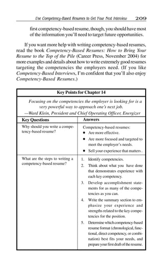 Use Competency-Based Resumes to Get Your Next Interview 209
first competency-basedresume,though,youshouldhavemost
of the information you’ll need to target future opportunities.
If you want more help with writing competency-based resumes,
read the book Competency-Based Resumes: How to Bring Your
Resume to the Top of the Pile (Career Press, November 2004) for
moreexamplesanddetailsabouthowtowriteextremelygoodresumes
targeting the competencies the employers need. (If you like
Competency-Based Interviews, I’m confident that you’ll also enjoy
Competency-Based Resumes.)
Key Points for Chapter 14
Focusing on the competencies the employer is looking for is a
very powerful way to approach one’s next job.
—Ward Klein, President and Chief Operating Officer, Energizer
What are the steps to writing a
competency-based resume?
1. Identify competencies.
2. Think about what you have done
that demonstrates experience with
each key competency.
3. Develop accomplishment state-
ments for as many of the compe-
tencies as you can.
4. Write the summary section to em-
phasize your experience and
strengths related to the key compe-
tencies for the position.
5. Determinewhichcompetency-based
resume format (chronological, func-
tional, direct competency, or combi-
nation) best fits your needs, and
prepareyourfirstdraftoftheresume.
AnswersKey Questions
Why should you write a compe-
tency-based resume?
Competency-based resumes:
l Are more effective.
l Are more focused and targeted to
meet the employer’s needs.
l Sell your experience that matters .
 