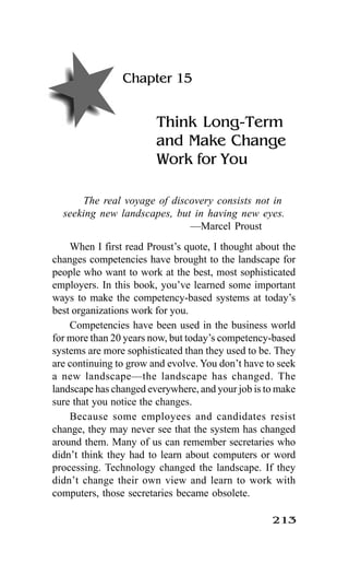 213
Chapter 15
Think Long-Term
and Make Change
Work for You
The real voyage of discovery consists not in
seeking new landscapes, but in having new eyes.
—Marcel Proust
When I first read Proust’s quote, I thought about the
changes competencies have brought to the landscape for
people who want to work at the best, most sophisticated
employers. In this book, you’ve learned some important
ways to make the competency-based systems at today’s
best organizations work for you.
Competencies have been used in the business world
for more than 20 years now, but today’s competency-based
systems are more sophisticated than they used to be. They
are continuing to grow and evolve. You don’t have to seek
a new landscape—the landscape has changed. The
landscape has changed everywhere, and your job is to make
sure that you notice the changes.
Because some employees and candidates resist
change, they may never see that the system has changed
around them. Many of us can remember secretaries who
didn’t think they had to learn about computers or word
processing. Technology changed the landscape. If they
didn’t change their own view and learn to work with
computers, those secretaries became obsolete.
 