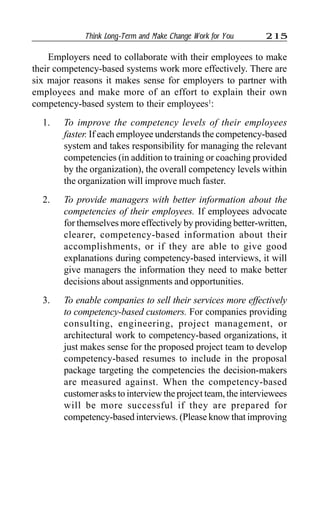 Think Long-Term and Make Change Work for You 215
Employers need to collaborate with their employees to make
their competency-based systems work more effectively. There are
six major reasons it makes sense for employers to partner with
employees and make more of an effort to explain their own
competency-based system to their employees1
:
1. To improve the competency levels of their employees
faster. If each employee understands the competency-based
system and takes responsibility for managing the relevant
competencies (in addition to training or coaching provided
by the organization), the overall competency levels within
the organization will improve much faster.
2. To provide managers with better information about the
competencies of their employees. If employees advocate
for themselves more effectively by providing better-written,
clearer, competency-based information about their
accomplishments, or if they are able to give good
explanations during competency-based interviews, it will
give managers the information they need to make better
decisions about assignments and opportunities.
3. To enable companies to sell their services more effectively
to competency-based customers. For companies providing
consulting, engineering, project management, or
architectural work to competency-based organizations, it
just makes sense for the proposed project team to develop
competency-based resumes to include in the proposal
package targeting the competencies the decision-makers
are measured against. When the competency-based
customer asks to interview the project team, the interviewees
will be more successful if they are prepared for
competency-based interviews. (Please know that improving
 