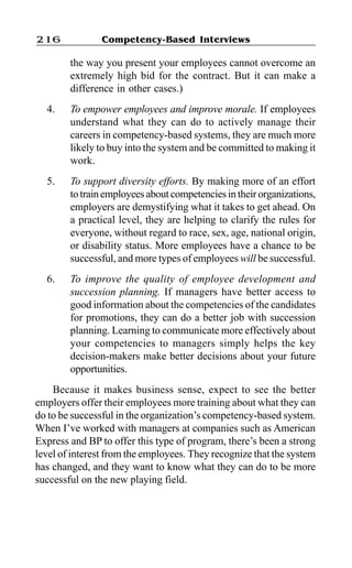 Competency-Based Interviews216
the way you present your employees cannot overcome an
extremely high bid for the contract. But it can make a
difference in other cases.)
4. To empower employees and improve morale. If employees
understand what they can do to actively manage their
careers in competency-based systems, they are much more
likely to buy into the system and be committed to making it
work.
5. To support diversity efforts. By making more of an effort
totrainemployeesaboutcompetenciesintheirorganizations,
employers are demystifying what it takes to get ahead. On
a practical level, they are helping to clarify the rules for
everyone, without regard to race, sex, age, national origin,
or disability status. More employees have a chance to be
successful, and more types of employees will be successful.
6. To improve the quality of employee development and
succession planning. If managers have better access to
good information about the competencies of the candidates
for promotions, they can do a better job with succession
planning. Learning to communicate more effectively about
your competencies to managers simply helps the key
decision-makers make better decisions about your future
opportunities.
Because it makes business sense, expect to see the better
employers offer their employees more training about what they can
do to be successful in the organization’s competency-based system.
When I’ve worked with managers at companies such as American
Express and BP to offer this type of program, there’s been a strong
level of interest from the employees. They recognize that the system
has changed, and they want to know what they can do to be more
successful on the new playing field.
 