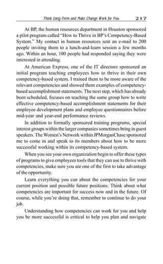 Think Long-Term and Make Change Work for You 217
At BP, the human resources department in Houston sponsored
a pilot program called “How to Thrive in BP’s Competency-Based
System.” My contact in human resources sent an e-mail to 200
people inviting them to a lunch-and-learn session a few months
ago. Within an hour, 100 people had responded saying they were
interested in attending.
At American Express, one of the IT directors sponsored an
initial program teaching employees how to thrive in their own
competency-based system. I trained them to be more aware of the
relevant competencies and showed them examples of competency-
based accomplishment statements. The next step, which has already
been scheduled, focuses on teaching the same group how to write
effective competency-based accomplishment statements for their
employee development plans and employee questionnaires before
mid-year and year-end performance reviews.
In addition to formally sponsored training programs, special
interest groups within the larger companies sometimes bring in guest
speakers. The Women’s Network within JPMorganChase sponsored
me to come in and speak to its members about how to be more
successful working within its competency-based system.
When you see your own organization begin to offer these types
of programs to give employees tools that they can use to thrive with
competencies, make sure you are one of the first to take advantage
of the opportunity.
Learn everything you can about the competencies for your
current position and possible future positions. Think about what
competencies are important for success now and in the future. Of
course, while you’re doing that, remember to continue to do your
job.
Understanding how competencies can work for you and help
you be more successful is critical to help you plan and navigate
 