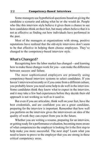 Competency-Based Interviews22
Some managers use hypothetical questions based on giving the
candidate a scenario and asking what he or she would do. People
who like this interview style believe it gives them a chance to see
how candidates think on their feet, but many others believe that it is
not as effective as finding out how individuals have performed in
the past.
Most of the managers at organizations with strong, positive
reputations have realized that the old-style interviews don’t seem
to be that effective in helping them choose employees. They’ve
changed to the competency-based interview style.
What’s Changed?
Recognizing how the labor market has changed—and learning
how to make those changes work for you—can make the difference
between success and failure.
The most sophisticated employers are primarily using
competency-based interview systems to select candidates. If you
haven’t interviewed recently or if you come from a different culture,
you probably know you need some help to do well in the interview.
Some candidates think they know what to expect in the interview,
and it may take a few bad experiences before they decide their old
approach is not working as well as it used to.
But even if you are articulate, think well on your feet, have the
best credentials, and are confident you are a great candidate,
preparing for the interview is important. Remember that how well
you perform on the interview gives the interviewers an idea of the
quality of work they can expect from you in the future.
Whether you are writing a resume, preparing for an interview,
or getting ready for a performance evaluation, becoming more aware
of what competencies the employer is looking for is the first step to
help make you more successful. The next step? Learn what you
need to know to prove to the employer that you are strong in these
critical competency areas.
 