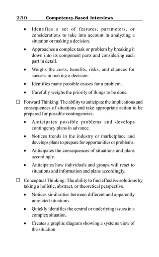 Competency-Based Interviews230
l Identifies a set of features, parameters, or
considerations to take into account in analyzing a
situation or making a decision.
l Approaches a complex task or problem by breaking it
down into its component parts and considering each
part in detail.
l Weighs the costs, benefits, risks, and chances for
success in making a decision.
l Identifies many possible causes for a problem.
l Carefully weighs the priority of things to be done.
Forward Thinking: The ability to anticipate the implications and
consequences of situations and take appropriate action to be
prepared for possible contingencies.
l Anticipates possible problems and develops
contingency plans in advance.
l Notices trends in the industry or marketplace and
develops plans to prepare for opportunities or problems.
l Anticipates the consequences of situations and plans
accordingly.
l Anticipates how individuals and groups will react to
situations and information and plans accordingly.
Conceptual Thinking: The ability to find effective solutions by
taking a holistic, abstract, or theoretical perspective.
l Notices similarities between different and apparently
unrelated situations.
l Quickly identifies the central or underlying issues in a
complex situation.
l Creates a graphic diagram showing a systems view of
the situation.
 