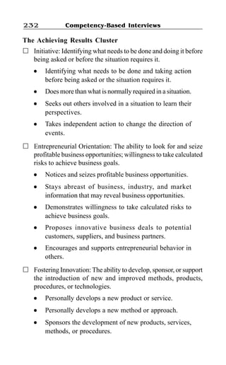 Competency-Based Interviews232
The Achieving Results Cluster
Initiative: Identifying what needs to be done and doing it before
being asked or before the situation requires it.
l Identifying what needs to be done and taking action
before being asked or the situation requires it.
l Does more than what is normally required in a situation.
l Seeks out others involved in a situation to learn their
perspectives.
l Takes independent action to change the direction of
events.
Entrepreneurial Orientation: The ability to look for and seize
profitable business opportunities; willingness to take calculated
risks to achieve business goals.
l Notices and seizes profitable business opportunities.
l Stays abreast of business, industry, and market
information that may reveal business opportunities.
l Demonstrates willingness to take calculated risks to
achieve business goals.
l Proposes innovative business deals to potential
customers, suppliers, and business partners.
l Encourages and supports entrepreneurial behavior in
others.
Fostering Innovation:The ability to develop, sponsor, or support
the introduction of new and improved methods, products,
procedures, or technologies.
l Personally develops a new product or service.
l Personally develops a new method or approach.
l Sponsors the development of new products, services,
methods, or procedures.
 