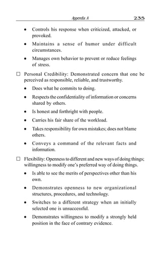 Appendix A 235
l Controls his response when criticized, attacked, or
provoked.
l Maintains a sense of humor under difficult
circumstances.
l Manages own behavior to prevent or reduce feelings
of stress.
Personal Credibility: Demonstrated concern that one be
perceived as responsible, reliable, and trustworthy.
l Does what he commits to doing.
l Respects the confidentiality of information or concerns
shared by others.
l Is honest and forthright with people.
l Carries his fair share of the workload.
l Takes responsibility for own mistakes; does not blame
others.
l Conveys a command of the relevant facts and
information.
Flexibility: Openness to different and new ways of doing things;
willingness to modify one’s preferred way of doing things.
l Is able to see the merits of perspectives other than his
own.
l Demonstrates openness to new organizational
structures, procedures, and technology.
l Switches to a different strategy when an initially
selected one is unsuccessful.
l Demonstrates willingness to modify a strongly held
position in the face of contrary evidence.
 
