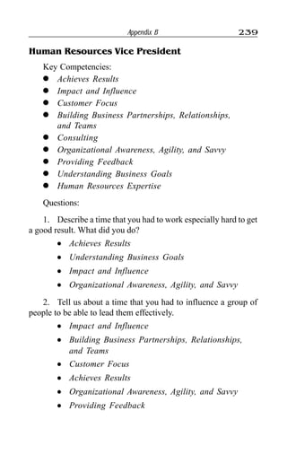 Appendix B 239
Human Resources Vice President
Key Competencies:
l Achieves Results
l Impact and Influence
l Customer Focus
l Building Business Partnerships, Relationships,
and Teams
l Consulting
l Organizational Awareness, Agility, and Savvy
l Providing Feedback
l Understanding Business Goals
l Human Resources Expertise
Questions:
1. Describe a time that you had to work especially hard to get
a good result. What did you do?
l Achieves Results
l Understanding Business Goals
l Impact and Influence
l Organizational Awareness, Agility, and Savvy
2. Tell us about a time that you had to influence a group of
people to be able to lead them effectively.
l Impact and Influence
l Building Business Partnerships, Relationships,
and Teams
l Customer Focus
l Achieves Results
l Organizational Awareness, Agility, and Savvy
l Providing Feedback
 