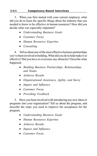 Competency-Based Interviews240
3. When you first started with your current employer, what
did you do to learn the specific things about the industry that you
needed to know to be effective in human resources? How did you
decide what was especially important?
l Understanding Business Goals
l Customer Focus
l Human Resources Expertise
l Consulting
4. Tell us about one of the most effective business partnerships
you’ve been involved in building. What did you do to help make it so
effective? Did you have to overcome any obstacles? Describe what
happened.
l Building Business Partnerships, Relationships,
and Teams
l Achieves Results
l Organizational Awareness, Agility, and Savvy
l Impact and Influence
l Customer Focus
l Providing Feedback
5. Have you been involved with introducing any new ideas or
programs into your organization? Tell us about the program, and
describe the steps you used to improve the acceptance for the
program.
l Understanding Business Goals
l Human Resources Expertise
l Achieves Results
l Impact and Influence
l Customer Focus
 