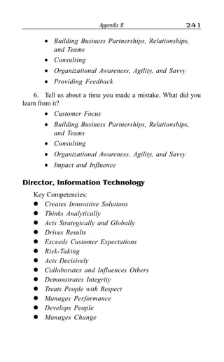 Appendix B 241
l Building Business Partnerships, Relationships,
and Teams
l Consulting
l Organizational Awareness, Agility, and Savvy
l Providing Feedback
6. Tell us about a time you made a mistake. What did you
learn from it?
l Customer Focus
l Building Business Partnerships, Relationships,
and Teams
l Consulting
l Organizational Awareness, Agility, and Savvy
l Impact and Influence
Director, Information Technology
Key Competencies:
l Creates Innovative Solutions
l Thinks Analytically
l Acts Strategically and Globally
l Drives Results
l Exceeds Customer Expectations
l Risk-Taking
l Acts Decisively
l Collaborates and Influences Others
l Demonstrates Integrity
l Treats People with Respect
l Manages Performance
l Develops People
l Manages Change
 