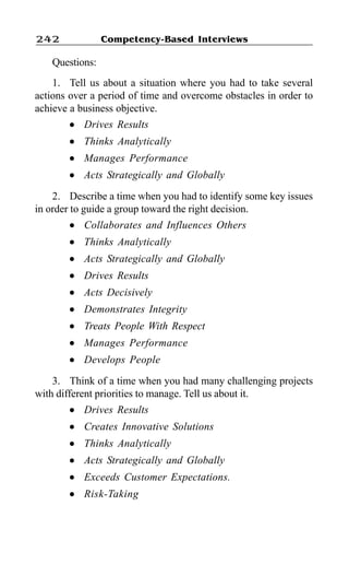 Competency-Based Interviews242
Questions:
1. Tell us about a situation where you had to take several
actions over a period of time and overcome obstacles in order to
achieve a business objective.
l Drives Results
l Thinks Analytically
l Manages Performance
l Acts Strategically and Globally
2. Describe a time when you had to identify some key issues
in order to guide a group toward the right decision.
l Collaborates and Influences Others
l Thinks Analytically
l Acts Strategically and Globally
l Drives Results
l Acts Decisively
l Demonstrates Integrity
l Treats People With Respect
l Manages Performance
l Develops People
3. Think of a time when you had many challenging projects
with different priorities to manage. Tell us about it.
l Drives Results
l Creates Innovative Solutions
l Thinks Analytically
l Acts Strategically and Globally
l Exceeds Customer Expectations.
l Risk-Taking
 