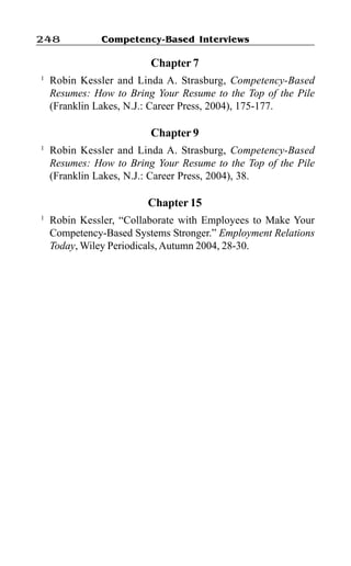 Competency-Based Interviews248
Chapter 7
1
Robin Kessler and Linda A. Strasburg, Competency-Based
Resumes: How to Bring Your Resume to the Top of the Pile
(Franklin Lakes, N.J.: Career Press, 2004), 175-177.
Chapter 9
1
Robin Kessler and Linda A. Strasburg, Competency-Based
Resumes: How to Bring Your Resume to the Top of the Pile
(Franklin Lakes, N.J.: Career Press, 2004), 38.
Chapter 15
1
Robin Kessler, “Collaborate with Employees to Make Your
Competency-Based Systems Stronger.” Employment Relations
Today, Wiley Periodicals, Autumn 2004, 28-30.
 