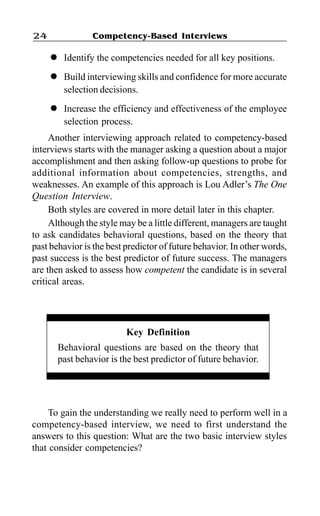 Competency-Based Interviews24
l Identify the competencies needed for all key positions.
l Build interviewing skills and confidence for more accurate
selection decisions.
l Increase the efficiency and effectiveness of the employee
selection process.
Another interviewing approach related to competency-based
interviews starts with the manager asking a question about a major
accomplishment and then asking follow-up questions to probe for
additional information about competencies, strengths, and
weaknesses. An example of this approach is Lou Adler’s The One
Question Interview.
Both styles are covered in more detail later in this chapter.
Although the style may be a little different, managers are taught
to ask candidates behavioral questions, based on the theory that
past behavior is the best predictor of future behavior. In other words,
past success is the best predictor of future success. The managers
are then asked to assess how competent the candidate is in several
critical areas.
Key Definition
Behavioral questions are based on the theory that
past behavior is the best predictor of future behavior.
To gain the understanding we really need to perform well in a
competency-based interview, we need to first understand the
answers to this question: What are the two basic interview styles
that consider competencies?
 