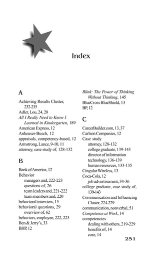 251
Index
A
Achieving Results Cluster,
232-235
Adler,Lou,24,28
All I Really Need to Know I
Learned in Kindergarten, 189
AmericanExpress,12
Anheuser-Busch, 12
appraisals, competency-based, 12
Armstrong,Lance,9-10,11
attorney, case study of, 128-132
B
BankofAmerica,12
Behavior
managersand,222-223
questions of, 26
teamleadersand,221-222
teammembersand,220
behavioralinterview,15
behavioral questions, 29
overviewof,62
behaviors,employee,222,223
Ben&Jerry’s,33
BHP,12
Blink: The Power of Thinking
Without Thinking, 145
BlueCrossBlueShield,13
BP,12
C
CareerBuilder.com,13,37
CarlsonCompanies,12
Case study
attorney,128-132
collegegraduate,139-143
director of information
technology,136-139
humanresources,133-135
CingularWireless,13
Coca-Cola,12
jobadvertisement,34-36
college graduate, case study of,
139-143
Communication and Influencing
Cluster,224-229
communication,nonverbal,51
Competence at Work, 14
competencies
dealingwithothers,219-229
benefits of, 14
core,14
 