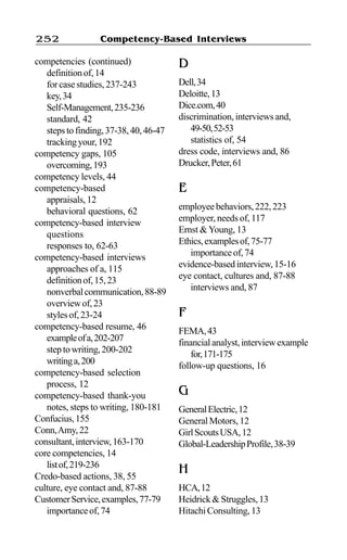 Competency-Based Interviews252
competencies (continued)
definitionof,14
for case studies, 237-243
key,34
Self-Management,235-236
standard, 42
stepstofinding,37-38,40,46-47
trackingyour,192
competency gaps, 105
overcoming,193
competency levels, 44
competency-based
appraisals,12
behavioral questions, 62
competency-based interview
questions
responses to, 62-63
competency-based interviews
approaches of a, 115
definitionof,15,23
nonverbalcommunication,88-89
overviewof,23
stylesof,23-24
competency-based resume, 46
exampleofa,202-207
steptowriting,200-202
writinga,200
competency-based selection
process, 12
competency-based thank-you
notes, steps to writing, 180-181
Confucius,155
Conn,Amy,22
consultant,interview,163-170
core competencies, 14
listof,219-236
Credo-based actions, 38, 55
culture, eye contact and, 87-88
CustomerService,examples,77-79
importanceof,74
D
Dell,34
Deloitte,13
Dice.com,40
discrimination, interviews and,
49-50,52-53
statistics of, 54
dress code, interviews and, 86
Drucker,Peter,61
E
employeebehaviors,222,223
employer, needs of, 117
Ernst &Young, 13
Ethics,examplesof,75-77
importanceof,74
evidence-basedinterview,15-16
eye contact, cultures and, 87-88
interviews and, 87
F
FEMA,43
financialanalyst,interviewexample
for,171-175
follow-up questions, 16
G
GeneralElectric,12
GeneralMotors,12
GirlScoutsUSA,12
Global-LeadershipProfile,38-39
H
HCA,12
Heidrick&Struggles,13
HitachiConsulting,13
 
