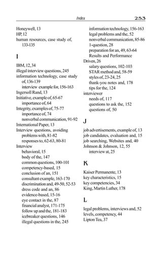 Index 253
Honeywell,13
HP,12
human resources, case study of,
133-135
I
IBM,12,34
illegal interview questions, 245
information technology, case study
of,136-139
interview examplefor,156-163
Ingersoll Rand, 13
Initiative,exampleof,65-67
importanceof,64
Integrity,examplesof,75-77
importanceof,74
nonverbalcommunication,91-92
International Paper, 13
Interview questions, avoiding
problemswith,81-82
responsesto,62-63,80-81
Interview
behavioral,15
body of the, 147
commonquestions,100-101
competency-based, 15
conclusion of an, 151
consultantexample,163-170
discriminationand,49-50,52-53
dress code and an, 86
evidence-based, 15-16
eye contact in the, 87
financialanalyst,171-175
followupandthe,181-183
icebreaker questions, 146
illegal questions in the, 245
informationtechnology,156-163
legal problems and the, 52
nonverbalcommunication,85-86
1-question,28
preparationforan,49,63-64
Results and Performance
Driven,26
salary questions, 102-103
STARmethodand,58-59
stylesof,23-24,25
thank-you notes and, 178
tips for the, 124
interviewer
needs of, 117
questions to ask the, 152
questions of, 50
J
job advertisements, example of, 13
job candidates, evaluation and, 15
job searching, Websites and, 40
Johnson & Johnson, 12, 55
interviewat,25
K
KaiserPermanente,13
key characteristics, 15
key competencies, 34
King,MartinLuther,178
L
legal problems, interviews and, 52
levels, competency, 44
LiptonTea,37
 