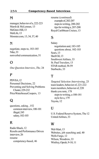 Competency-Based Interviews254
M
manager,behaviorofa,222-223
Marsh & McLennan, 13
McGraw-Hill,13
MetLife,13
Monster.com,13,34,37,40
N
negotiate, steps to, 183-185
Nike,33
nonverbalcommunication,51
O
One Question Interview, The, 24
P
PDVSA,12
Personnel Decisions, 22
Preventing and Solving Problems
Cluster,229-232
PriceWaterhouseCoopers, 13
Q
questions, asking , 152
commoninterview,100-101
illegal,245
salary,102-103
R
RadioShack,12
Results and Performance Driven
interview,26
resume
competency-based, 46
resume (continued)
exampleof,202-207
stepstowriting,200-202
tipsforwritinga,207-208
RoyalCaribbeanCruises,13
S
Salary
negotiationand,183-185
questions about, 102-103
Sears,13
ShellOil,13
SouthwestAirlines, 33
St.PaulTravelers,13
STARmethod,58-59
Starbucks, 33
T
Targeted Selection Interviewing, 23
teamleaders,behaviorof,221-222
teammembers,behaviorof,220
thank-you note, 178
steps to writing, a 180-181
style for a, 179
Toyota, 12
U
U.S.FederalReserveSystem,The12
UnitedAirlines,33
W
Wal-Mart,13
Websites, job searching and, 40
Wells Fargo, 12
Wilson, Woodrow, 33
Winfrey,Oprah,9-10,11
 