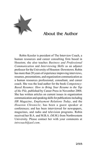 255
About the Author
Robin Kessler is president of The Interview Coach, a
human resources and career consulting firm based in
Houston; she also teaches Business and Professional
Communication and Interviewing Skills as an adjunct
professor for the University of Houston–Downtown. Robin
has more than 20 years of experience improving interviews,
resumes, presentations, and organization communication as
a human resources professional, consultant, and career
coach. She was the lead author for the book Competency-
Based Resumes: How to Bring Your Resume to the Top
of the Pile, published by Career Press in November 2004.
She has written articles on current issues in organization
communicationandspeakingskillsforpublicationsincluding
HR Magazine, Employment Relations Today, and the
Houston Chronicle; has been a guest speaker at
conferences; and has been interviewed for newspapers,
magazines, and radio and television programs. Robin
received her B.A. and M.B.A. (M.M.) from Northwestern
University. Please contact her with your comments at
intvcoach@aol.com.
 