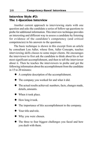 Competency-Based Interviews28
Interview Style #2:
The 1-Question Interview
Another current approach to interviewing starts with one
question and asks the candidate a series of follow-up questions to
probe for additional information. This interview technique provides
an interesting and different way to assess a candidate by listening
for evidence of the candidate’s competency (and critical
competencies) in his answers to the questions.
The basic technique is shown in this excerpt from an article
by consultant Lou Adler, whose firm, Adler Concepts, teaches
interviewing skills classes to some major clients. He encourages
the interviewer to first ask the candidate to think about his or her
most significant accomplishment, and then to tell the interviewer
about it. Then he teaches the interviewers to probe and get the
following information about the accomplishment from the candidate
in 15 to 20 minutes:
l A complete description of the accomplishment.
l The company you worked for and what it did.
l The actual results achieved: numbers, facts, changes made,
details, amounts.
l When it took place.
l How long it took.
l The importance of this accomplishment to the company.
l Your title and role.
l Why you were chosen.
l The three to four biggest challenges you faced and how
you dealt with them.
 
