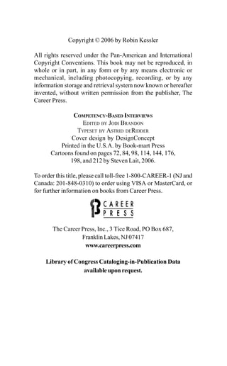 Copyright © 2006 by Robin Kessler
All rights reserved under the Pan-American and International
Copyright Conventions. This book may not be reproduced, in
whole or in part, in any form or by any means electronic or
mechanical, including photocopying, recording, or by any
information storage and retrieval system now known or hereafter
invented, without written permission from the publisher, The
Career Press.
COMPETENCY-BASED INTERVIEWS
EDITED BY JODI BRANDON
TYPESET BY ASTRID DERIDDER
Cover design by DesignConcept
Printed in the U.S.A. by Book-mart Press
Cartoons found on pages 72, 84, 98, 114, 144, 176,
198, and 212 by Steven Lait, 2006.
To order this title, please call toll-free 1-800-CAREER-1 (NJ and
Canada: 201-848-0310) to order using VISA or MasterCard, or
for further information on books from Career Press.
The Career Press, Inc., 3 Tice Road, PO Box 687,
Franklin Lakes, NJ 07417
www.careerpress.com
Library of Congress Cataloging-in-Publication Data
availableuponrequest.
 