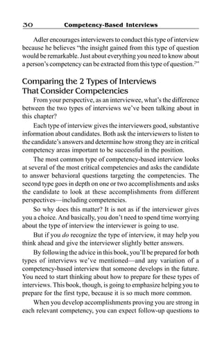 Competency-Based Interviews30
Adler encourages interviewers to conduct this type of interview
because he believes “the insight gained from this type of question
would be remarkable. Just about everything you need to know about
a person’s competency can be extracted from this type of question.2
”
Comparing the 2 Types of Interviews
That Consider Competencies
From your perspective, as an interviewee, what’s the difference
between the two types of interviews we’ve been talking about in
this chapter?
Each type of interview gives the interviewers good, substantive
information about candidates. Both ask the interviewers to listen to
the candidate’s answers and determine how strong they are in critical
competency areas important to be successful in the position.
The most common type of competency-based interview looks
at several of the most critical competencies and asks the candidate
to answer behavioral questions targeting the competencies. The
second type goes in depth on one or two accomplishments and asks
the candidate to look at these accomplishments from different
perspectives—including competencies.
So why does this matter? It is not as if the interviewer gives
you a choice.And basically, you don’t need to spend time worrying
about the type of interview the interviewer is going to use.
But if you do recognize the type of interview, it may help you
think ahead and give the interviewer slightly better answers.
By following the advice in this book, you’ll be prepared for both
types of interviews we’ve mentioned—and any variation of a
competency-based interview that someone develops in the future.
You need to start thinking about how to prepare for these types of
interviews. This book, though, is going to emphasize helping you to
prepare for the first type, because it is so much more common.
When you develop accomplishments proving you are strong in
each relevant competency, you can expect follow-up questions to
 