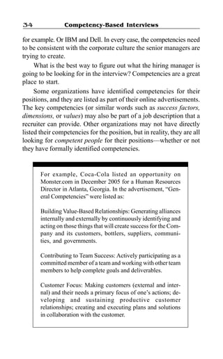 Competency-Based Interviews34
for example. Or IBM and Dell. In every case, the competencies need
to be consistent with the corporate culture the senior managers are
trying to create.
What is the best way to figure out what the hiring manager is
going to be looking for in the interview? Competencies are a great
place to start.
Some organizations have identified competencies for their
positions, and they are listed as part of their online advertisements.
The key competencies (or similar words such as success factors,
dimensions, or values) may also be part of a job description that a
recruiter can provide. Other organizations may not have directly
listed their competencies for the position, but in reality, they are all
looking for competent people for their positions—whether or not
they have formally identified competencies.
For example, Coca-Cola listed an opportunity on
Monster.com in December 2005 for a Human Resources
Director in Atlanta, Georgia. In the advertisement, “Gen-
eral Competencies” were listed as:
Building Value-Based Relationships: Generating alliances
internally and externally by continuously identifying and
acting on those things that will create success for the Com-
pany and its customers, bottlers, suppliers, communi-
ties, and governments.
Contributing to Team Success: Actively participating as a
committed member of a team and working with other team
members to help complete goals and deliverables.
Customer Focus: Making customers (external and inter-
nal) and their needs a primary focus of one’s actions; de-
veloping and sustaining productive customer
relationships; creating and executing plans and solutions
in collaboration with the customer.
 