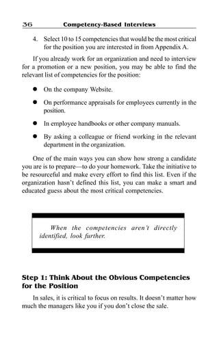 Competency-Based Interviews36
4. Select 10 to 15 competencies that would be the most critical
for the position you are interested in from Appendix A.
If you already work for an organization and need to interview
for a promotion or a new position, you may be able to find the
relevant list of competencies for the position:
l On the company Website.
l On performance appraisals for employees currently in the
position.
l In employee handbooks or other company manuals.
l By asking a colleague or friend working in the relevant
department in the organization.
One of the main ways you can show how strong a candidate
you are is to prepare—to do your homework. Take the initiative to
be resourceful and make every effort to find this list. Even if the
organization hasn’t defined this list, you can make a smart and
educated guess about the most critical competencies.
When the competencies aren’t directly
identified, look further.
Step 1: Think About the Obvious Competencies
for the Position
In sales, it is critical to focus on results. It doesn’t matter how
much the managers like you if you don’t close the sale.
 