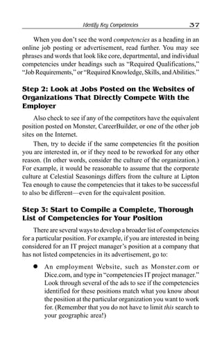 Identify Key Competencies 37
When you don’t see the word competencies as a heading in an
online job posting or advertisement, read further. You may see
phrases and words that look like core, departmental, and individual
competencies under headings such as “Required Qualifications,”
“Job Requirements,” or “Required Knowledge, Skills, andAbilities.”
Step 2: Look at Jobs Posted on the Websites of
Organizations That Directly Compete With the
Employer
Also check to see if any of the competitors have the equivalent
position posted on Monster, CareerBuilder, or one of the other job
sites on the Internet.
Then, try to decide if the same competencies fit the position
you are interested in, or if they need to be reworked for any other
reason. (In other words, consider the culture of the organization.)
For example, it would be reasonable to assume that the corporate
culture at Celestial Seasonings differs from the culture at Lipton
Tea enough to cause the competencies that it takes to be successful
to also be different—even for the equivalent position.
Step 3: Start to Compile a Complete, Thorough
List of Competencies for Your Position
There are several ways to develop a broader list of competencies
for a particular position. For example, if you are interested in being
considered for an IT project manager’s position at a company that
has not listed competencies in its advertisement, go to:
l An employment Website, such as Monster.com or
Dice.com, and type in “competencies IT project manager.”
Look through several of the ads to see if the competencies
identified for these positions match what you know about
the position at the particular organization you want to work
for. (Remember that you do not have to limit this search to
your geographic area!)
 