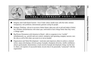 Competency-BasedInterviews38
n Integrity and Credo-based Actions—lives Credo values; builds trust; tells the truth; initiates
transparency into problems; demonstrates genuine caring for people
n Strategic Thinking—driven to envision a better future; takes any role or job and makes it better;
has relentless dissatisfaction with status quo; motivated to leave things better than they were;
a change agent
n Big Picture Orientation with Attention to Detail—able to cooperate in two “worlds”
simultaneously e.g., growth and cost control, enterprise and operating company success; sees
the why as well as the what; can zoom in or out as needed
n Organization and Talent Development—motivates and empowers others to achieve a desired
action; enjoys developing a diverse group of people; champions diversity; instills confidence;
attracts good people; demonstrates a track record of people development; brings out the best
in others; net exporter of successful talent; invests time to be personally “connected” with the
organization
 