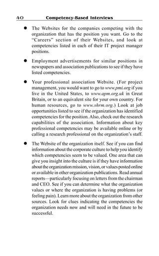 Competency-Based Interviews40
l The Websites for the companies competing with the
organization that has the position you want. Go to the
“Careers” section of their Websites, and look at
competencies listed in each of their IT project manager
positions.
l Employment advertisements for similar positions in
newspapers and association publications to see if they have
listed competencies.
l Your professional association Website. (For project
management, you would want to go to www.pmi.org if you
live in the United States, to www.apm.org.uk in Great
Britain, or to an equivalent site for your own country. For
human resources, go to www.shrm.org.) Look at job
opportunities listed to see if the organization has identified
competencies for the position.Also, check out the research
capabilities of the association. Information about key
professional competencies may be available online or by
calling a research professional on the organization’s staff.
l The Website of the organization itself. See if you can find
information about the corporate culture to help you identify
which competencies seem to be valued. One area that can
give you insight into the culture is if they have information
abouttheorganizationmission,vision,orvaluespostedonline
or available in other organization publications. Read annual
reports—particularly focusing on letters from the chairman
and CEO. See if you can determine what the organization
values or where the organization is having problems (or
feeling pain). Learn more about the organization from other
sources. Look for clues indicating the competencies the
organization needs now and will need in the future to be
successful.
 