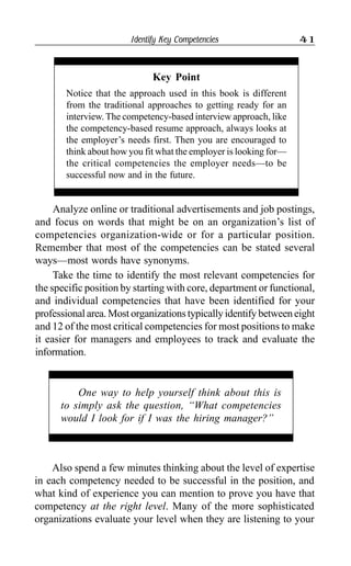 Identify Key Competencies 41
Analyze online or traditional advertisements and job postings,
and focus on words that might be on an organization’s list of
competencies organization-wide or for a particular position.
Remember that most of the competencies can be stated several
ways—most words have synonyms.
Take the time to identify the most relevant competencies for
the specific position by starting with core, department or functional,
and individual competencies that have been identified for your
professionalarea.Mostorganizationstypicallyidentifybetweeneight
and 12 of the most critical competencies for most positions to make
it easier for managers and employees to track and evaluate the
information.
Key Point
Notice that the approach used in this book is different
from the traditional approaches to getting ready for an
interview. The competency-based interview approach, like
the competency-based resume approach, always looks at
the employer’s needs first. Then you are encouraged to
think about how you fit what the employer is looking for—
the critical competencies the employer needs—to be
successful now and in the future.
One way to help yourself think about this is
to simply ask the question, “What competencies
would I look for if I was the hiring manager?”
Also spend a few minutes thinking about the level of expertise
in each competency needed to be successful in the position, and
what kind of experience you can mention to prove you have that
competency at the right level. Many of the more sophisticated
organizations evaluate your level when they are listening to your
 