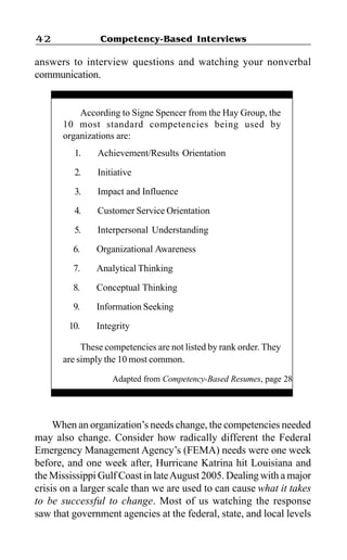 Competency-Based Interviews42
answers to interview questions and watching your nonverbal
communication.
When an organization’s needs change, the competencies needed
may also change. Consider how radically different the Federal
Emergency Management Agency’s (FEMA) needs were one week
before, and one week after, Hurricane Katrina hit Louisiana and
the Mississippi Gulf Coast in lateAugust 2005. Dealing with a major
crisis on a larger scale than we are used to can cause what it takes
to be successful to change. Most of us watching the response
saw that government agencies at the federal, state, and local levels
According to Signe Spencer from the Hay Group, the
10 most standard competencies being used by
organizations are:
1. Achievement/Results Orientation
2. Initiative
3. Impact and Influence
4. Customer Service Orientation
5. Interpersonal Understanding
6. Organizational Awareness
7. Analytical Thinking
8. Conceptual Thinking
9. Information Seeking
10. Integrity
These competencies are not listed by rank order. They
are simply the 10 most common.
Adapted from Competency-Based Resumes, page 28
 