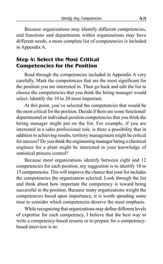 Identify Key Competencies 45
Because organizations may identify different competencies,
and functions and departments within organizations may have
different needs, a more complete list of competencies is included
in Appendix A.
Step 4: Select the Most Critical
Competencies for the Position
Read through the competencies included in Appendix A very
carefully. Mark the competencies that are the most significant for
the position you are interested in. Then go back and edit the list to
choose the competencies that you think the hiring manager would
select. Identify the 10 to 20 most important.
At this point, you’ve selected the competencies that would be
the most critical for the position. Decide if there are some functional/
departmental or individual position competencies that you think the
hiring manager might put on the list. For example, if you are
interested in a sales professional role, is there a possibility that in
addition to achieving results, territory management might be critical
for success? Do you think the engineering manager hiring a chemical
engineer for a plant might be interested in your knowledge of
statistical process control?
Because most organizations identify between eight and 12
competencies for each position, my suggestion is to identify 10 to
15 competencies. This will improve the chance that your list includes
the competencies the organization selected. Look through the list
and think about how important the competency is toward being
successful in the position. Because many organizations weight the
competencies based upon importance, it is worth spending some
time to consider which competencies deserve the most emphasis.
While recognizing that organizations may define different levels
of expertise for each competency, I believe that the best way to
write a competency-based resume or to prepare for a competency-
based interview is to:
 