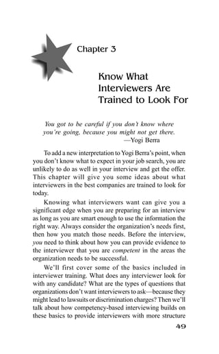 49
Chapter 3
Know What
Interviewers Are
Trained to Look For
You got to be careful if you don’t know where
you’re going, because you might not get there.
—Yogi Berra
To add a new interpretation toYogi Berra’s point, when
you don’t know what to expect in your job search, you are
unlikely to do as well in your interview and get the offer.
This chapter will give you some ideas about what
interviewers in the best companies are trained to look for
today.
Knowing what interviewers want can give you a
significant edge when you are preparing for an interview
as long as you are smart enough to use the information the
right way. Always consider the organization’s needs first,
then how you match those needs. Before the interview,
you need to think about how you can provide evidence to
the interviewer that you are competent in the areas the
organization needs to be successful.
We’ll first cover some of the basics included in
interviewer training. What does any interviewer look for
with any candidate? What are the types of questions that
organizations don’t want interviewers to ask—because they
might lead to lawsuits or discrimination charges? Then we’ll
talk about how competency-based interviewing builds on
these basics to provide interviewers with more structure
 