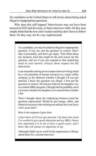 Know What Interviewers Are Trained to Look For 53
for candidates in the United States to tell stories about being asked
illegal or inappropriate questions.
Why does this still happen? Interviewers may not have been
trained on EEO and diversity, or basic interview skills. Or they may
simply think that the laws don’t matter and they don’t have to follow
them. Or they may not be very sophisticated.
As a candidate, you may be asked an illegal or inappropriate
question. If you are, put the question in context. Don’t
take it personally, and don’t get angry. Then think about
any business need that might be the real reason for the
question, and see if you can respond to that underlying
need in your answer. Always show respect for the
interviewer.
I can remember during an on-campus interview being asked
by a vice president of human resources at a major utility
company in the Midwest whether I thought I’d ever get
married. I knew the question was illegal. I first put the
question in context: He had just told me his daughter was
in a similar MBA program. I thought that he probably cared
a lot more whether his daughter ever married than whether
I did.
Then I thought about the underlying business need his
question represented: Would he put energy, effort, and
financial resources into training me and just have me leave
a few years later?
Here is the response I gave him:
I don’t know if I’ll ever get married. I do know how hard
I’ve worked to get a good education and my MBA. I know
how important it is to me to have a good career, and I
know that will always be important to me.
Although I didn’t go to work for his organization, I did get
asked back for a second interview.
 
