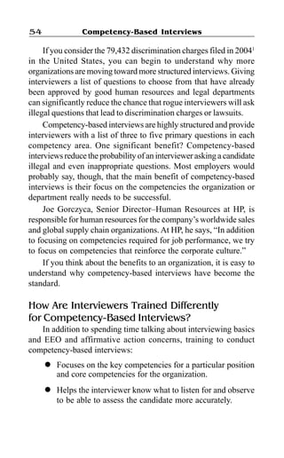 Competency-Based Interviews54
If you consider the 79,432 discrimination charges filed in 20041
in the United States, you can begin to understand why more
organizations are moving toward more structured interviews. Giving
interviewers a list of questions to choose from that have already
been approved by good human resources and legal departments
can significantly reduce the chance that rogue interviewers will ask
illegal questions that lead to discrimination charges or lawsuits.
Competency-based interviews are highly structured and provide
interviewers with a list of three to five primary questions in each
competency area. One significant benefit? Competency-based
interviews reduce the probability of an interviewer asking a candidate
illegal and even inappropriate questions. Most employers would
probably say, though, that the main benefit of competency-based
interviews is their focus on the competencies the organization or
department really needs to be successful.
Joe Gorczyca, Senior Director–Human Resources at HP, is
responsible for human resources for the company’s worldwide sales
and global supply chain organizations. At HP, he says, “In addition
to focusing on competencies required for job performance, we try
to focus on competencies that reinforce the corporate culture.”
If you think about the benefits to an organization, it is easy to
understand why competency-based interviews have become the
standard.
How Are Interviewers Trained Differently
for Competency-Based Interviews?
In addition to spending time talking about interviewing basics
and EEO and affirmative action concerns, training to conduct
competency-based interviews:
l Focuses on the key competencies for a particular position
and core competencies for the organization.
l Helps the interviewer know what to listen for and observe
to be able to assess the candidate more accurately.
 