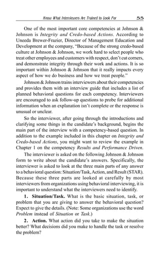 Know What Interviewers Are Trained to Look For 55
One of the most important core competencies at Johnson &
Johnson is Integrity and Credo-based Actions. According to
Uneeda Brewer-Frazier, Director of Management Education and
Development at the company, “Because of the strong credo-based
culture at Johnson & Johnson, we work hard to select people who
treat other employees and customers with respect, don’t cut corners,
and demonstrate integrity through their work and actions. It is so
important within Johnson & Johnson that it really impacts every
aspect of how we do business and how we treat people.”
Johnson & Johnson trains interviewers about their competencies
and provides them with an interview guide that includes a list of
planned behavioral questions for each competency. Interviewers
are encouraged to ask follow-up questions to probe for additional
information when an explanation isn’t complete or the response is
unusual or unclear.
So the interviewer, after going through the introductions and
clarifying some things in the candidate’s background, begins the
main part of the interview with a competency-based question. In
addition to the example included in this chapter on Integrity and
Credo-based Actions, you might want to review the example in
Chapter 1 on the competency Results and Performance Driven.
The interviewer is asked on the following Johnson & Johnson
form to write about the candidate’s answers. Specifically, the
interviewer is asked to look at the three main parts of any answer
to a behavioral question: Situation/Task,Action, and Result (STAR).
Because these three parts are looked at carefully by most
interviewers from organizations using behavioral interviewing, it is
important to understand what the interviewers need to identify.
1. Situation/Task. What is the basic situation, task, or
problem that you are giving to answer the behavioral question?
Expect to give the details. (Note: Some organizations use the word
Problem instead of Situation or Task.)
2. Action. What action did you take to make the situation
better? What decisions did you make to handle the task or resolve
the problem?
 
